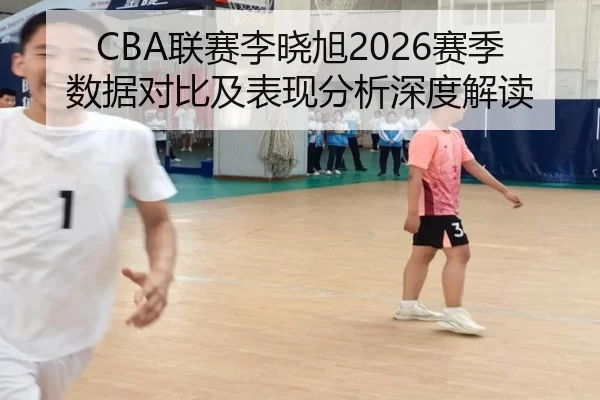 CBA联赛李晓旭2026赛季数据对比及表现分析深度解读